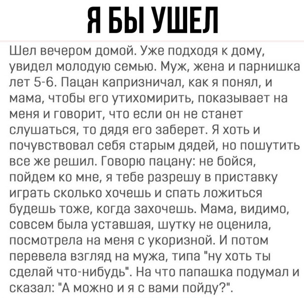 Я БЫ УШЕЛ Шел вечером домой Уже подходя к дому увидел молодую семью Муж жена и парнишка лет 576 Пацан капоизничал как я понял и мама чтобы его утихомирить показывает на меня и говорит что если он не станет слушаться то дядя его заберет Я хоть и почувствовал себя старым дядей но пошутить все же решил Говорю пацану не бойся пойдем ко мне я тебе разрешу в приставку играть сколько хочешь и спать ложит
