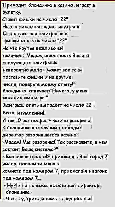 Приходит блондинка в казино играет в рулетку Ставит фишки начисло 22 На это число выпадает выигрыш Она ставит все выигранные фишки опять на число 22 На что крупье вежливо ей замечаетМадам вероятность Вашего следующега выигрыша невероятно мала может все таки поставите фишки и на другие числа поверьте моему опыту блондинка отвечаетНичего у меня своя система игры Выигрыш опять выпадает на число 22 Вс