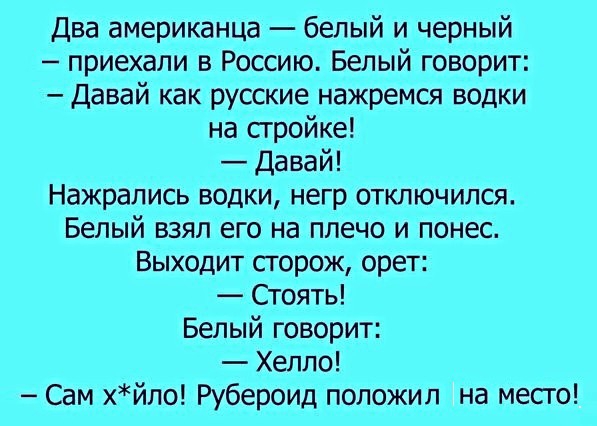 Два американца белый и черный приехали в Россию Белый говорит давай как русские нажремся водки на сгройке Давай Нажрапись водки негр отключился Белый взял его на плечо и понес Выходит сгорож орет Стоять Белый говорит Хеппо м хйпо Рубероид положил на месго