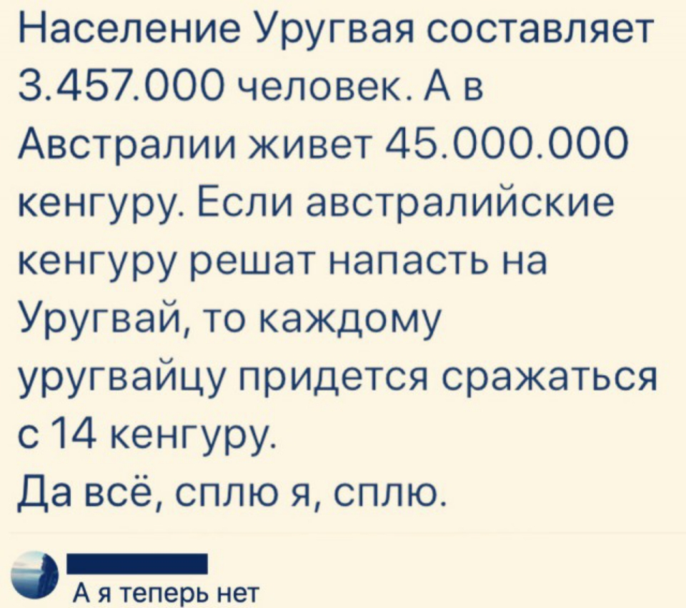 Население Уругвая составляет 3457000 человек А в Австралии живет 45000000 кенгуру Если австралийские кенгуру решат напасть на Уругвай то каждому уругвайцу придется сражаться с 14 кенгуру Да всё сплю я сплю _ А я теперь нет
