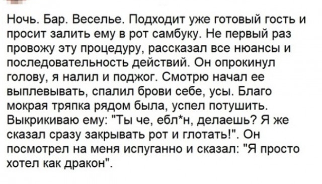 Ночь Бар Весельет Подходит уже готовый гость и просит залить ему в рот самбуку Не первый раз провожу эту процедуру рассказал все нюансы и поспеловатепьность действий Он опрокинул топа у я налил и поджог Смотрю начал ее выплевывать спалил брови себе усы Благо мокрая тряпка рядом была успел потушить Быкрикиваю ему Ты че ебли делаешь Я же сказал сразу закрывать рот и гпотаты Он посмотрел на меня испу