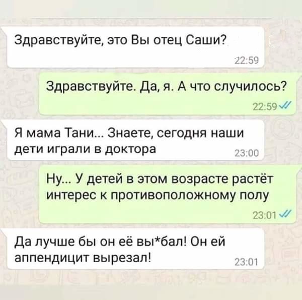 Здравствуйте это Вы отец Саши Здравствуйте Да я А что случилось 22 59 Я мама Тани Знаете сегодня наши дети играли в доктора Ну У детей в этом возрасте растёт ИНТЕРЕС К ПрОТИВОПОЛОЖНОМу ПОПУ 2зшж Да лучше бы он её выбап Он ей аппендицит вырезал