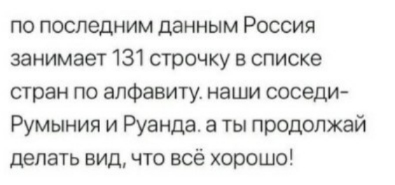 по последним данным Россия занимает 131 строчку в списке стран по алфавиту наши соседи Румыния и Руанда а ты продолжай делать вид что всё хорошо