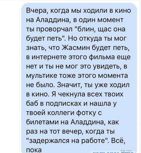 Вчера когда мы ходили в кино на Аладдина в один момент ты проворчал блин щас она будет петь Но откуда ты мог знать что Жасмин будет петь в интернете этого фильма еще нет и ты не мог это увидеть в мультике тоже этого момента не было Значит ты уже ходил в кино Я чекнула всех твоих баб в подписках и нашла у твоей коллеги Фотку с билетами на Аладдина как раз на тот вечер когда ты задержался на работе 