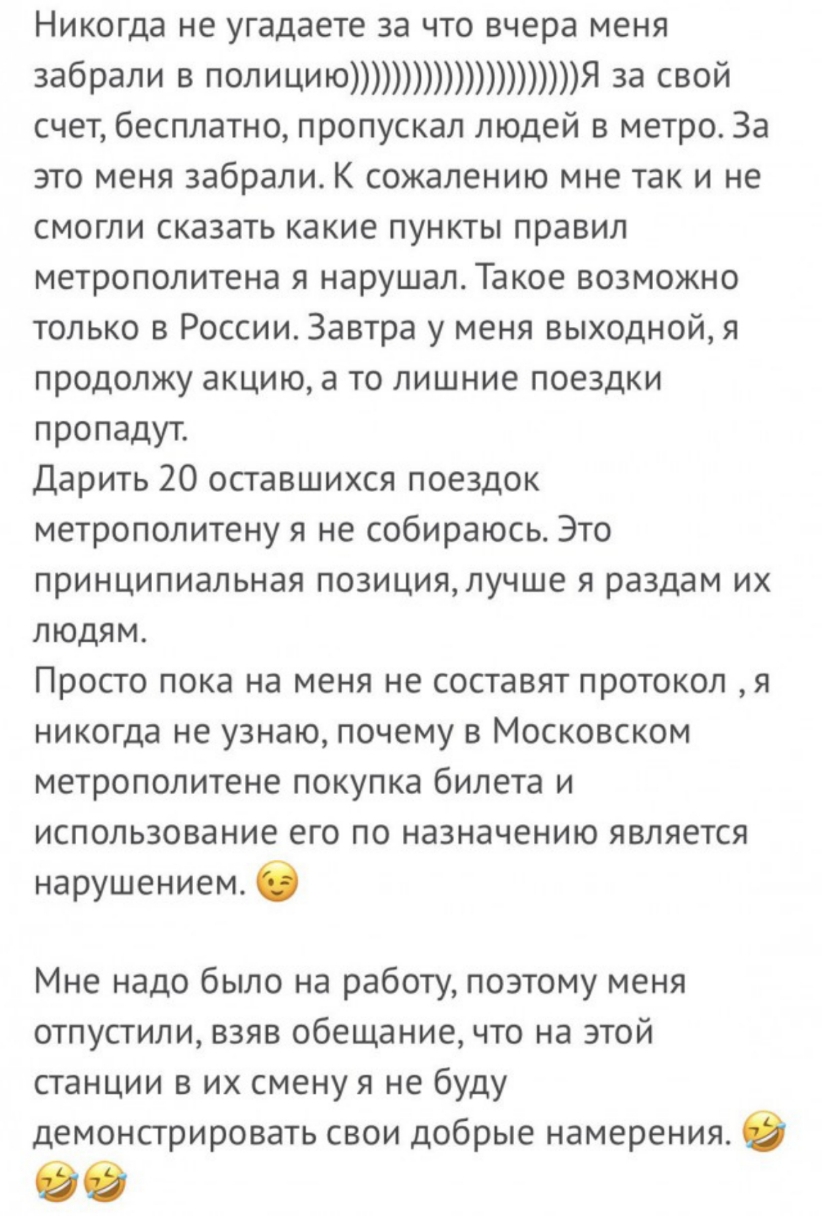 Никогда не угадаете за что вчера меня забрали В ПФЛИЦИЮЯ Зг СВЙ счет бесплатно пропускал людей в метро За это меня забрали К сожалению мне так и не смогли сказать какие пункты правил метрополитена я нарушал Такое возможно только в России Завтра у меня выходной я продолжу акцию а то лишние поездки пропадут дарить 20 оставшихся поездок метрополитену я не собираюсь Это принципиальная позиция лучше я 