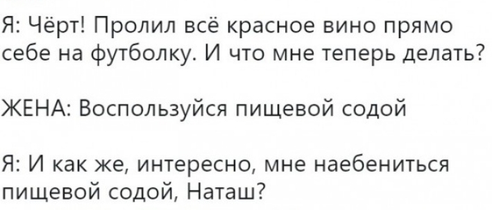 Я Чёрт Пролил всё красное вино прямо себе на футболку И что мне теперь делать ЖЕНА Воспользуйся пищевой содой Я И как же интересно мне наебениться пищевой содой Наташ