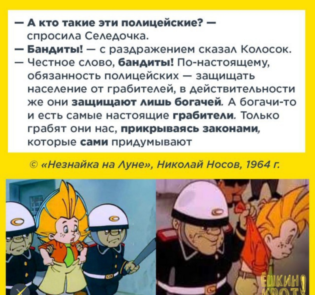 Акто такие эти полицейские спросила Селедочка Бандиты с раздражением сказал Колосок Честное слово бандиты По настоящему обязанность полицейских защищать население от грабителей в действительности же они защищают лишь богачей А богачи то и есть самые настоящие грабители Только грабят они нас прикрываясь законами которые сами придумывают Незнайка на Луне Николай Носов 1964 г