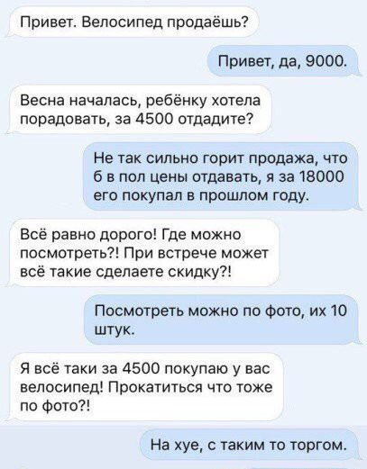Привет Велосипед продаёшь Привет да 9000 Весна началась ребёнку хотела порадовать за 4500 отдадите Не так сильно горит продажа что б в под цены отдавать я за 18000 его покупал в прашлом году Всё равно дорого Где можно посмотреть При встрече может всё такие сделаете скидку Посмотреть можно по Фото их 10 штук Я всё таки за 4500 покупаю у вас велосипед Пракатиться что тоже по Фото На хуе таким то тор