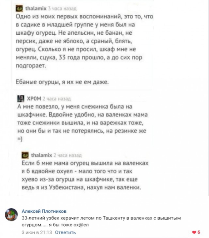 Одно из моих первых воспоминаний это то что в садике в младшей группе у меня был на шкафу огурец Не апельсин не банан не персик даже не яблоко а сраный блять огурец Сколько я не просил шкаф мне не меняли сцука 35 года прошло а до сих пор подгорает Ебаные огурцы я их не ем даже Ц хром 2 чо Амне повезло у меня снежинка была на шкафчике Вдвойне удобно на валенках мама тоже снежинки вышила и на варежк