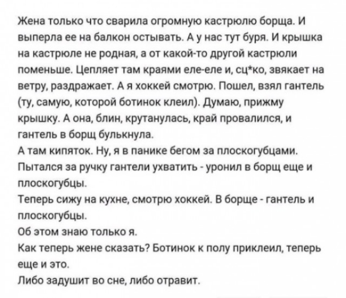 Жена только что сварила огромную кастрюлю борща И выперла её на балкон остывать А у нас тут буря И крышка на кастрюле не родная а от какой то другой кастрюли поменьше Цепляет там краями еле еле и сцко звякает на ветру раздражает А я хоккей смотрю Пошел взял гантель ту самую которой ботинок клеил Думаю прижму крышку А она блин крутанулась край провалился и гантель в борщ булькнула Атем кипяток Ну я