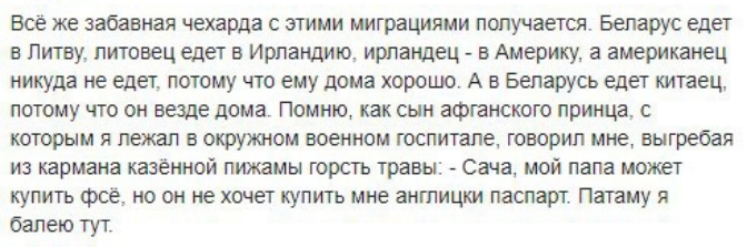 все же забавная чехарда с этими миграциями получается Беларус едет в Литву литовец едет в Ирландию ирландец в Америку а американец никуда не едет потому что ему дома хорошо А в Беларусь едет китаец потому что он везде дома Помню как сын афганского принца с которым я лежал в окружном военном госпитале говорил мне выгребая из кармана казённой пижамы горсть травы Сача мой папа может купить фсё но он 