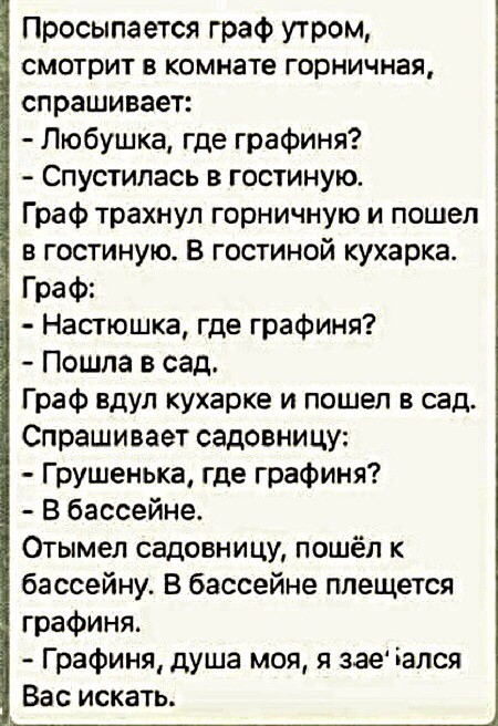Просыпается граф утром смотрит в комнате горничная спрашивает Любушка где графиня Спустилась в гостиную Граф трахнул горничную и пошел в гостиную в гостиной кухарка Граф Настюшка где графиня Пошла в сад Граф вдул кухарке и пошел в сад Спрашивает садовни цу Грушенька где графиня В бассейне Отымел садовницу пошёл к бассейну В бассейне плещется графиня Графиня душа моя я зае дался Вас искать