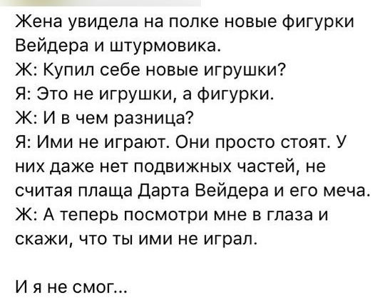 Жена увидела на полке новые фигурки Вейдера и штурмовика Ж Купил себе новые игрушки Я Это не игрушки а фигурки Ж И в чем разница Я Ими не играют Они просто стоят У них даже нет подвижных частей не считая плаща Дарта Вейдера и его меча Ж А теперь посмотри мне в глаза и скажи что ты ими не играл Ияне смог