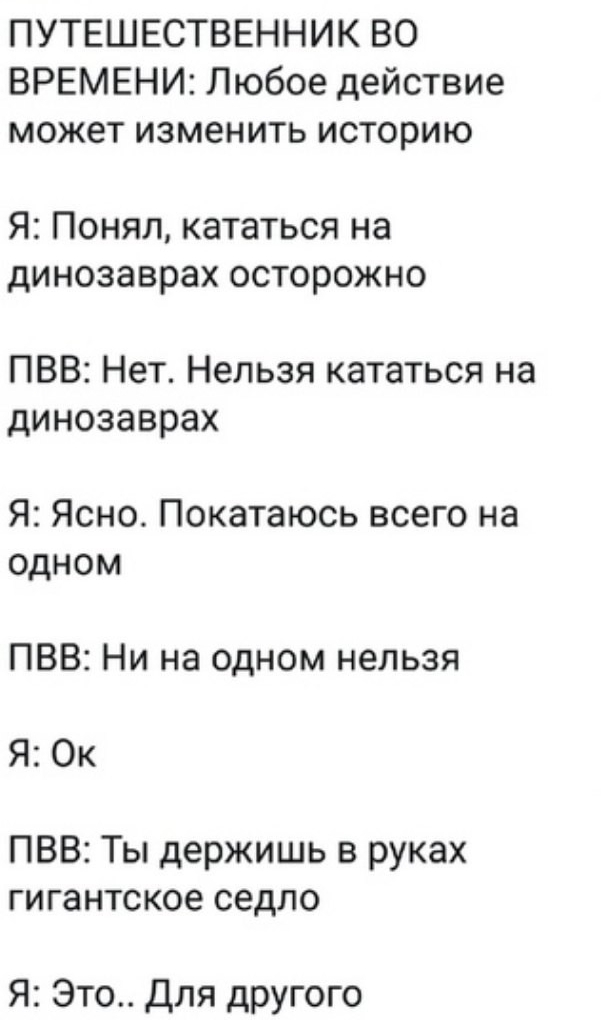 ПУТЕШЕСТВЕННИК ВО ВРЕМЕНИ Любое действие может изменить историю Я Понял кататься на динозаврах осторожно ПВВ Нет Нельзя кататься на динозаврах Я Ясно Покатаюсь всего на одном ПВВ Ни на одном нельзя Я Ок ПВВ Ты держишь в руках гигантское седло Я Это Для другого
