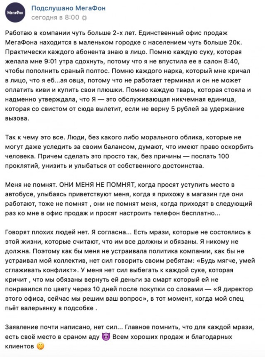Подслушано МегаФон сегодня в 8 00 Работаю в компании чуть больше 2 х лет Единственный офис продаж МегаФона находится в маленьком городке с населением чуть больше 20к Практически каждого абонента знаю в лицо Помню каждую суку которая желала мне 901 утра сдохнуть потому что я не впустила ее в салон 8240 чтобы пополнить сраный полтос Помню каждого нарка который мне кричал в лицо что я ебая овца потом