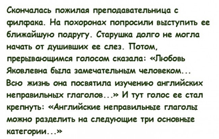 Скончалась пожилая преподавательница с филфака На похоронах попросили выступить ее ближайшую подругу Старушка долго не могла начать от душивших ее слез Потом прерывающимся голосом сказала Любовь Яковлевна была замечательным человеком Всю жизнь она посвятила изучению английских неправильных глаголов И тут голос ее стал крепнуть Английские неправильные глаголы можт разделить на следующие три основны