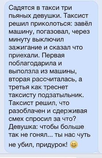 СЗДЯТСЯ Б такси три ПЬЯНЫХ девушки Таксист решил приколоться завёл МЗШИНУ погазовап через минугу выключил зажигание И сказал ЧТО приехали Первая поблагодарила и БЫПОПЭПа ИЗ машины вторая рассчиталась а третья как треснет таксисту ПОДЗЭТЫПЬНИК Таксист решил что разоблачен и сдерживая смех спросил за что Девушка чтобы больше Так не ГОНЯЛ ТЫ нас ЧУТЬ не убил придурок