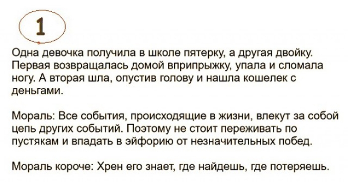 Одна девочка получила в школе пятерку а другая двойку Первая возвращалась домой вприпрыжку упала и сломала ногу А вторая шла опустив голову и нашла кошелек с деньгами Мораль Все события происходящие в жизни влекут за собой цель других событий Поэтому не стоит переживать по пустякам и впадать в эйфорию от незначительных победо Мораль короче Хрен его знает где найдешь где потеряешь