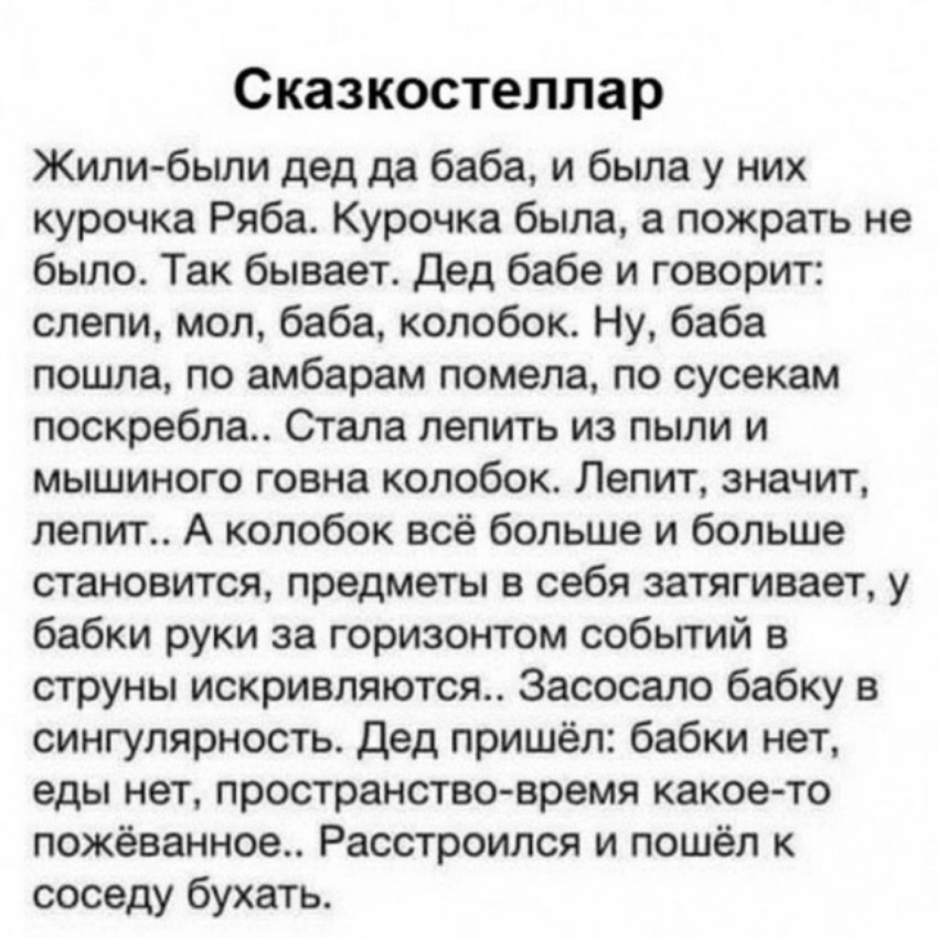 Сказкостеллар Жили были дед да баба и была у них курочка Ряба Курочка была а пожрать не бьшо Так бывает дед бабе и говорит слепи мол баба колобок Ну баба пошла по амбарам помела по сусекам поскребла Стала лепить из пыли и мышиного говна колобок Лепит значит лепит А колобок всё больше и больше становится предметы в себя затягивает у бабки руки за горизонтом событий в струны искривляются Засосало ба