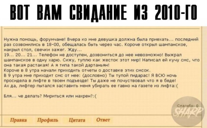 ВОТ ВАМ СВИДАНИЕ ИЗ 2010 ГО нужна помощь форумчане Вчера ко мне девушка должна была приехать последний раз созвонились в 18 00 обещалась быть через час Короче открыл шампанское накрыл стол свечки зажег Жду 19 20 21 Телефон не доступен дозвониться до нее невозможно Выжрал шампанское в одну харю Сижу туплю как жесток этот мир Написал ей кучу смс что она такая растакая А я типа такой дартаньям Короче