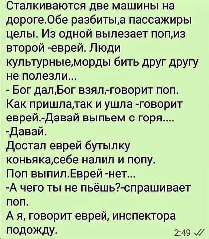 Сталкиваются две машины на дороге06е разбитые пассажиры целы Из одной вылезает попиз второй еврей Люди кул ьтурныеморды бить друг другу не полезли Бог далБог взял говорит поп Как пришлатак и ушла говорит еврей Давай выпьем с горя давай достал еврей бутып ку коньякасебе напип и попу Поп выпилЕврей нет А чего ты не пьёшь спрашивает поп А я говорит еврей инспектора ПОДОЖДУ 2149 х