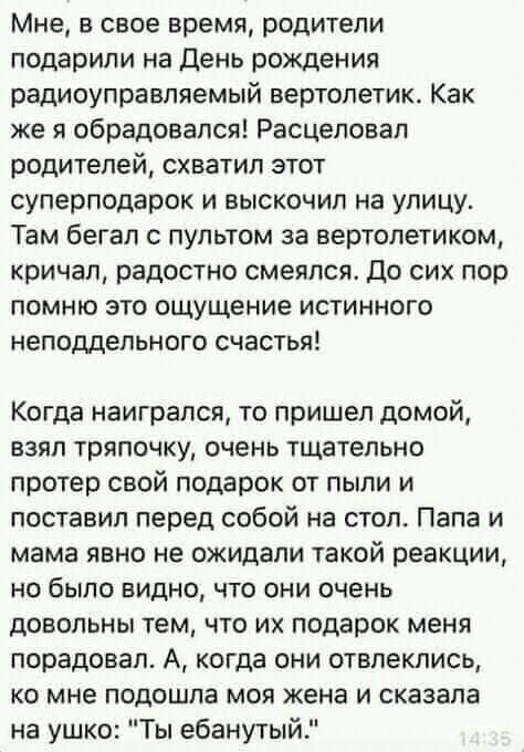 Мне в свое время родители подарили на день рождения радиоуправляемый вертолетик Как же я обрадовался Расцеловал родителей схватил этот суперподарок и выскочил на улицу Там бегал с пультом за вертолетиком кричал радостно смеялся до сих пор помню это ощущение истинного неподдельного счастья Когда наигрался то пришел домой взял тряпочку очень тщательно протер свой подарок от пыли и поставил перед соб