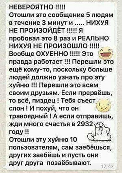 НЕВЕРОЯТНО Отошли это сообщение 5 людям в течение 3 минут и НИХУЯ не произойдёт ши я пробовал это 8 раз и РЕАЛЬНО НИХУЯ НЕ ПРОИЗОШЛО Вообще охуенно м Это правда рабочает Перешиёто ещё кому то поскольку больше людей должно узнать про эту хуйню Перешли это всем своим друзьям Если прервёшь то всё пиздец Тебя съест слон И похуй что он ь травоядный А если отправишь жди много счастья в 2932 году Отошли 