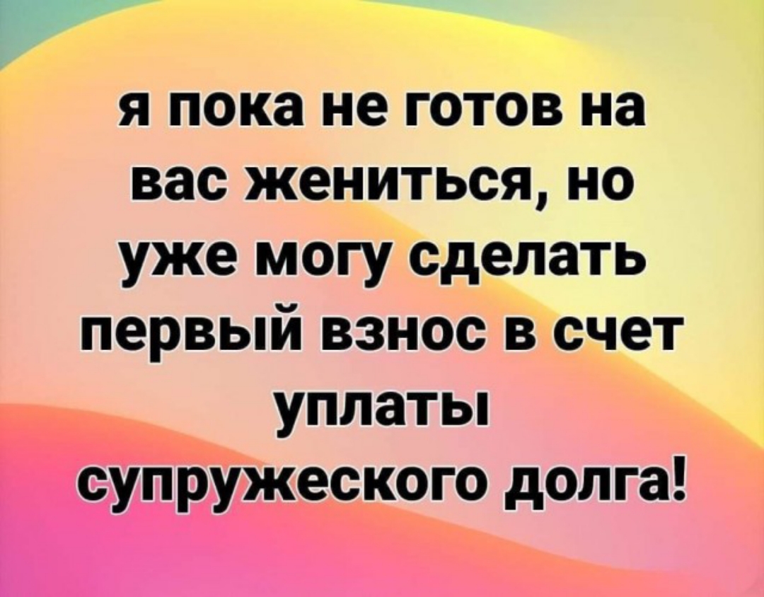 я пока не готов на вас жениться но уже могу сделать первый взнос в счет уплатьп супружеского долга