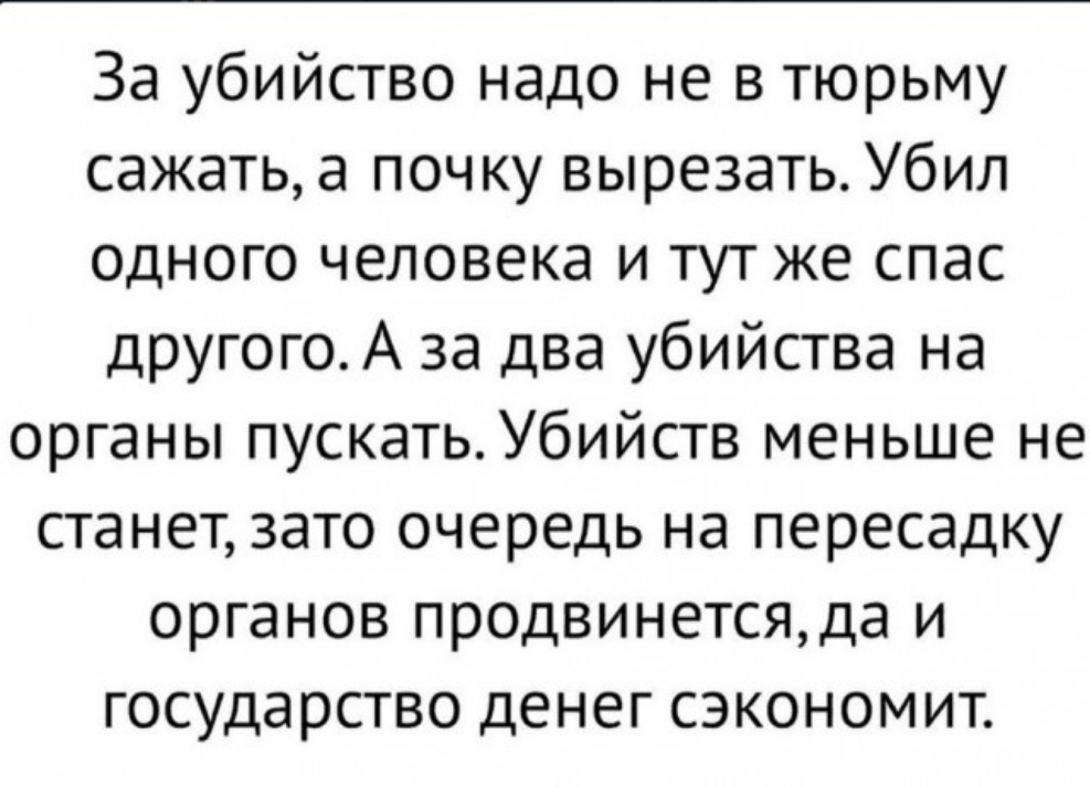 За убийство надо не в тюрьму сажать а почку вырезать Убил одного человека и тут же спас другого А за два убийства на органы пускать Убийств меньше не станет зато очередь на пересадку органов продвинетсяда и государство денег сэкономит