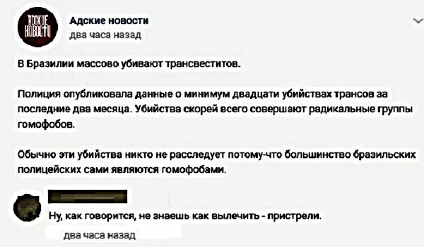 Адские новости м два часа назад В Бразилии массово убивают трансвеститов Полиция опубликовала данные о минимум двадцати убийствах трансов за последние два месяца Убийства скорей всего совершают радикальные группы гомофобов Обычно эти убийства никто не расследует потому что большинство бразильских полицейских сами являются гомофобами Ну как говорится не знаешь как вылечить пристрели два часа назад