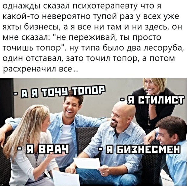 однажды сказал психотерапевту что я какой то невероятно тупой раз у всех уже яхты бизнесы а я все ни там и ни здесь он мне сказал не переживай ты просто точишь топор ну типа было два лесоруба один отставал зато точил топор а потом расхреначил все
