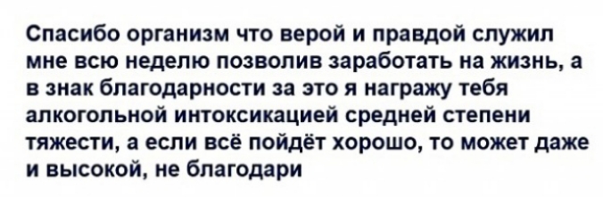 Спасибо организм что верой и правдой служил мне всю неделю позволив заработать на жизнь а в знак благодарности за это я награжу тебя алкогольной интоксикацией средней степени тяжести а если всё пойдёт хорошо то может даже и высокой не благодари