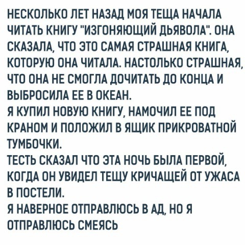 НЕСКОЛЬКО ЛЕТ НАЗАД МОЯ ТЕЩА НАЧАЛА ЧИТАТЬ КНИГУ ИЗГОНЯЮЩИЙ ЦЬЯВОЛА ОНА СКАЗАЛА ЧТО ЭТО САМАЯ СТРАШНАЯ КНИГА КОТОРУЮ ОНА ЧИТАЛА НАСТОЛЬКО СТРАШНАЯ ЧТО ОНА НЕ СМОГЛА ПОЧИТАТЬ ДО КОНЦА И ВЫБРОСИЛА ЕЕ В ОКЕАН Я КУПИЛ НОВУЮ КНИГУ НАМОЧИЛ ЕЕ ПОД КРАНОМ И ПОЛОЖИЛ В ЯЩИК ПРИКРОВАТНОЙ ТУМБОЧКИ ТЕСТЬ СКАЗАЛ ЧТО ЭТА НОЧЬ БЫЛА ПЕРВОЙ КОГДА ОН УВИДЕЛ ТЕЩУ КРИЧАЩЕЙ ОТ УЖАСА В ПОСТЕЛИ Я НАВЕРНОЕ ОТПРАВЛЮБЬ В АЛ