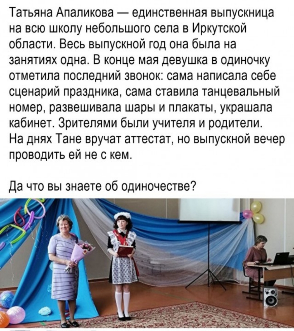 Татьяна Апапикова единственная выпускница на всю школу небольшого села в Иркутской области Весь выпускной год она была на занятиях одна В конце мая девушка в одиночку отметила последний звонок сама написала себе сценарий праздника сама ставила танцевальный номер развешивала шары и плакаты украшала кабинет Зрителями были учителя и родители На днях Тане вручат аттестат но выпускной вечер проводить е