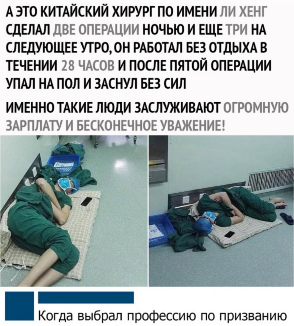 А ЭТО КИТАЙСКИЙ ХИРУРГ ПО ИМЕНИ ЛИ ХЕНГ СДЕЛАЛ ДВЕ ОПЕРАЦИИ НОЧЬЮ И ЕЩЕ ТРИ НА СЛЕДУЮЩЕЕ УТРО ОН РАБОТАЛ БЕЗ ОТДЫХА В ТЕЧЕНИИ 28 ЧАСОВ И ПОСЛЕ ПЯТОЙ ОПЕРАЦИИ УПАЛ НА ПОЛ И ЗАСНУЛ БЕЗ СИЛ ИМЕННО ТАКИЕ ЛЮДИ ЗАСЛУЖИВАЮТ ОГРОМНУЮ ЗАРПЛАТУ И БЕСКОНЕЧНОЕ УВАЖЕНИЕ Когда выбрал профессию по призванию