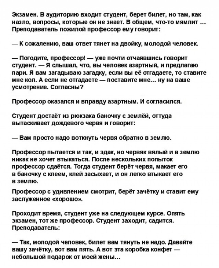 Экзамен В аудиторию входит студент берет билет но там как назло вопросы которые он не знает в общем что то мямлит Преподаватель пожилой профессор ему говорит к сожалению ваш ответ тянет на двойку молодой человек Погодите профессор уже почти отчаявшись говорит студент я слышал что вы человек азартный и предлагаю пари я вам загадываю загадку если вы её оттадаете то ставите мне коп А если не опадаете