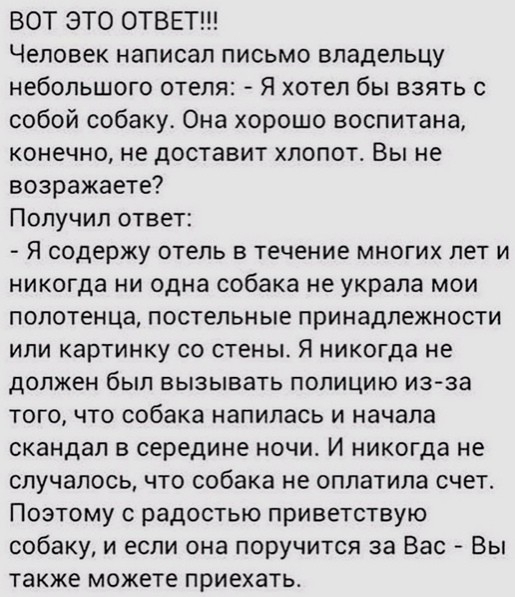 ВОТ ЭТО ОТВЕТ Человек написал письмо владельцу небольшого отеля Я хотел бы взять с собой собаку Она хорошо воспитана конечно не доставит хлопотс Вы не возражаете Получил ответ Я содержу ОТЕЛЬ В течение МНОГИХ ПЕТ И никогда ни одна собака не украла мои полотенца постельные принадлежности или картинку со стены Я никогда не дОЛЖЕН был ВЫЗЫВЭТЬ ПОПИЦИЮ из за того что собака напилась и начала скандал в