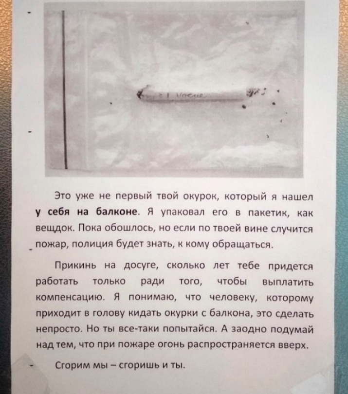 Это уже не первый твой окурок который я нашел у себя на балконе я упаковал его 5 пакетик как вещдок Пока обошлось но если по твоей вине случится _ пожар полиция будет знать кому обращаться Прикинь на ДСОГЕ СКОЛЬКО ЛЕТ тебе ПРИДЕТСЯ работать только ради того чтобы выплатить компенсацию Я понимаю что человеку которому приходит в голову кидать окурки с балкона это сделать непросто Но ты все таки попы
