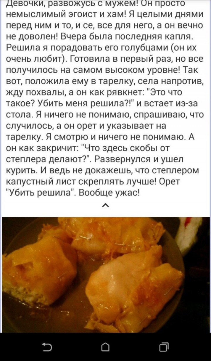 Девочки развожусь с мужем Он просто немыслимый эгоист и хам Я целыми днями перед ним и то и се все для него а он вечно не доволен Вчера была последняя капля Решила я порадовать его голубцами он их очень любит Готовила в первый раз но все получилось на самом высоком уровне Так вот положила ему в тарелку села напротив жду похвалы а он как рявкнет Это что такое Убить меня решила и встает изза стола Я