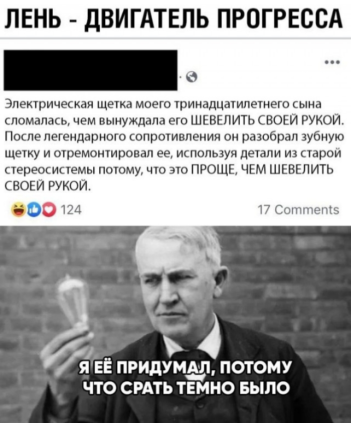 ЛЕНЬ ДВ АТЕЛЬ ПРОГРЕССА Электрическая щетка моего тринадцатилетнего сына сломалась чем вынуждала его ШЕВЕЛИТЬ СВОЕЙ РУКОИ После легендарного сопротивления он разобрал зубную щетку и отремонтировал ее используя детали из старой стереосистемы потому что это ПРОЩЕ ЧЕМ ШЕВЕПИТЬ СВОЕЙ РУКОЙ 500124 17 Соптптепіз ь __ 4 Л ЕЕ ПРИДУМЫЪ ПОТОМУ ЧТО СРАТЬ ТЕМНО БЫЛО