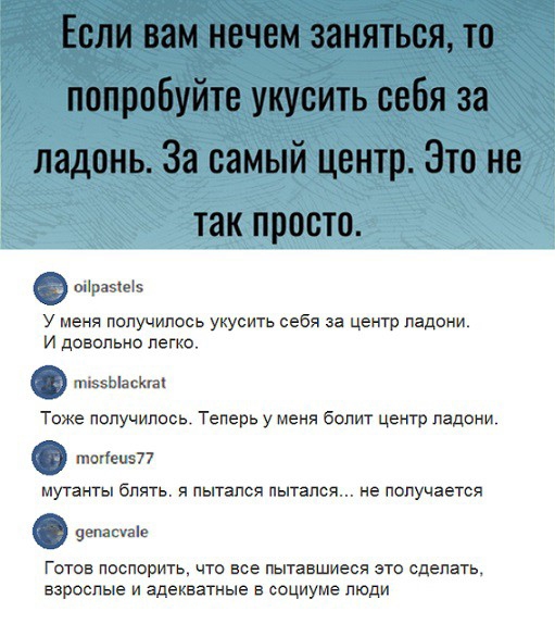 шіразіеіэ у меня получилось укусить себя за центр ладони И довольно легко т5ЫасХга Тоже получилось Теперь у меня болит центр ладони попади мутангы блять пытался пытался не получается се Готов поспорить что все пытавшиеся это сделать взрослые и адекватные в социуме люди