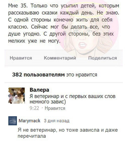Мне 35 Только что усыпип детей которым рассказываю сказки каждый день Не знаю С одной строны конечно жить для себя классно Сейчас мог бы делать все что душе угодно С другой строны без этих мелких уже не могу Нравится Комментарии Поделиться 382 пользователям это нравится Валера Я ветеринар и с первых ваших слов немного завис 922 Нравится Магутаск 3 дня назад Я не ветеринар но тоже зависла и даже пе