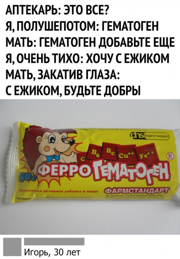 АПТЕКАРЬ ЭТО ВСЕ Я ПОЛУШЕПОТОМ ГЕМАТОГЕН МАТЬ ГЕМАТОГЕН ДОБАВЬТЕ ЕЩЕ Я ОЧЕНЬ ТИХО ХОЧУ СЕЖИКОМ МАТЬ ЗАКАТИВ ГЛАЗА СЕЖИКОМ БУДЬТЕ ДОБРЫ Игорь 30 лет