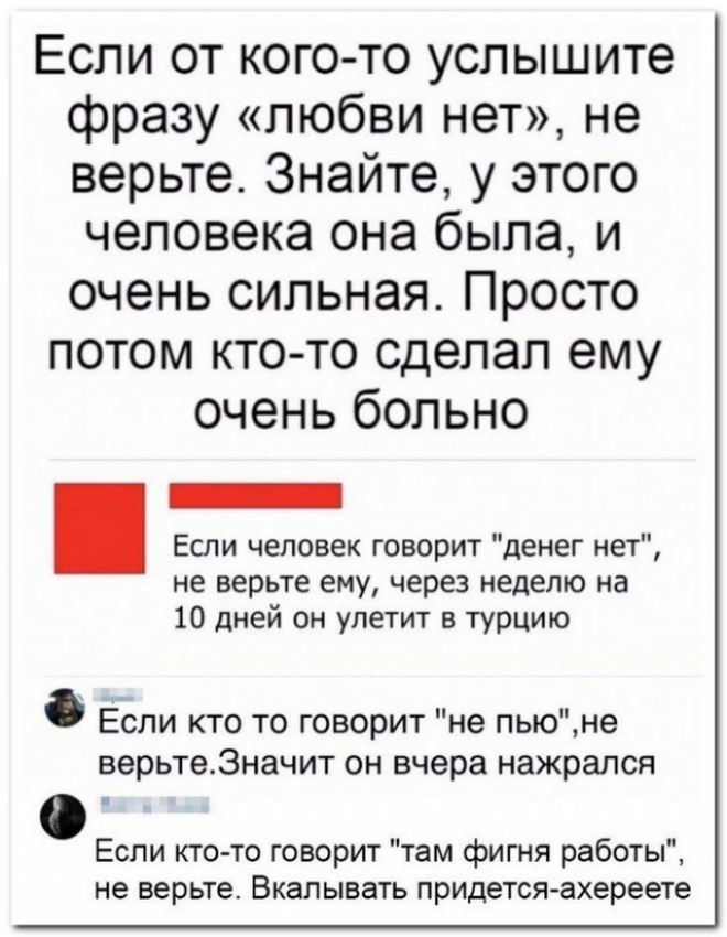 Если от кого то услышите фразу любви нет не верьте Знайте у этого человека она была и очень сильная Просто потом кто то сделал ему очень больно Если человек говорит денег нет не верьте ему через неделю на 10 дней он улетит в турцию Если кто то говорит не пьюне верьте3начит он вчера нажрался Если кто то говорит там фигня работы не верьте Вкалывать придется ахереете