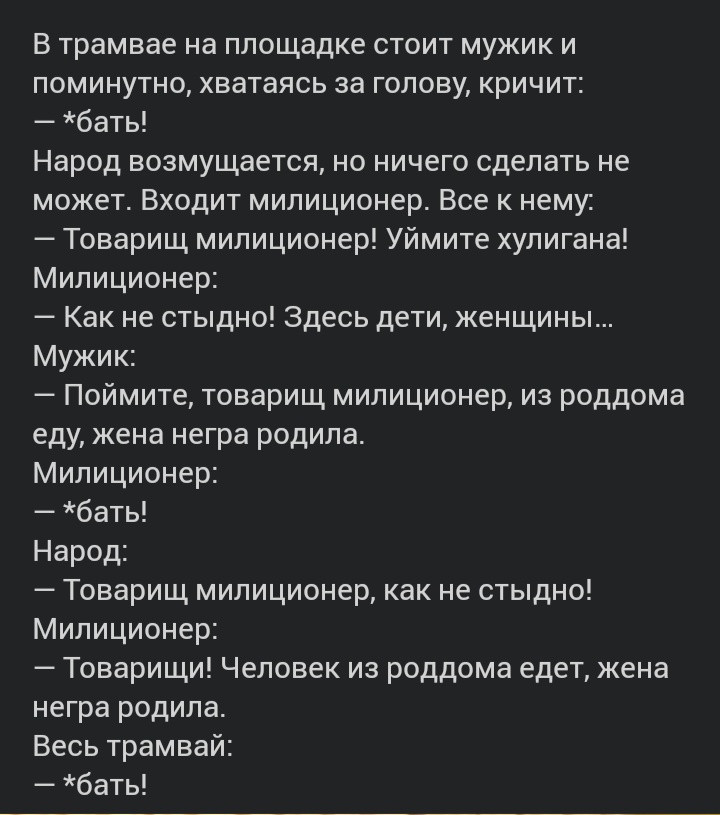 В трамвае на площадке стоит мужик и поминутно хватаясь за голову кричит бать Народ возмущается но ничего сделать не может Входит милиционер Все к нему Товарищ милиционер Уймите хулигана Милиционер Как не стыдно Здесь дети женщины Мужик Поймите товарищ милиционер из роддома еду жена негра родила Милиционер бать Народ Товарищ милиционер как не стыдно Милиционер Товарищи Человек из роддома едет жена 