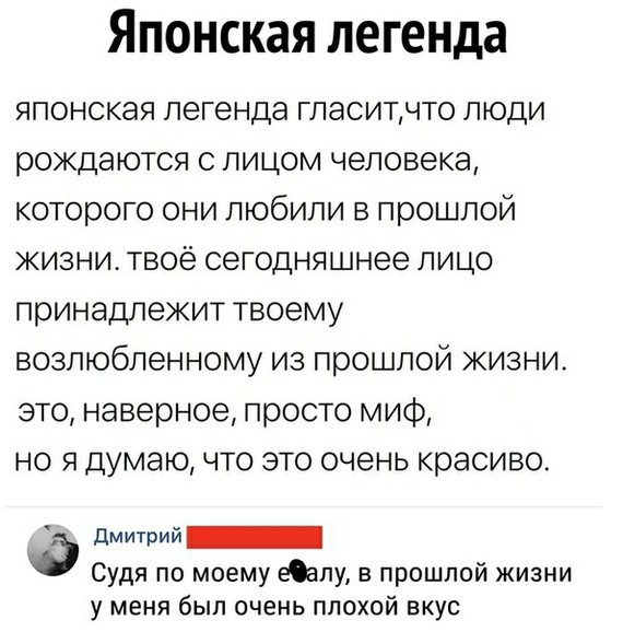 Японская легенда японская легенда гласитчто люди рождаются с лицом человека которого они любили в прошлой жизни твоё сегодняшнее лицо принадлежит твоему возлюбленному из прошлой жизни это наверное просто миф но я думаю что это очень красиво дМИТРИй_ Судя по моему еалу в прошлой жизни у меня был очень плохой вкус