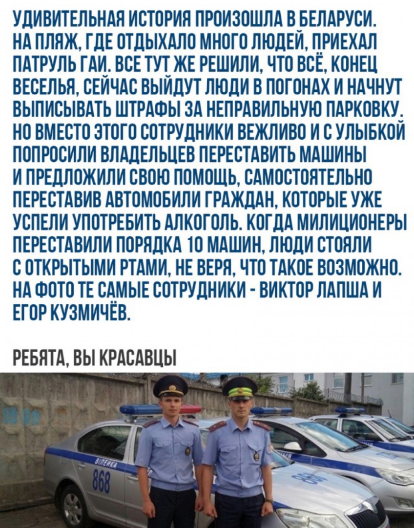 УДИВИТЕЛЬНАЯ ИСТОРИЯ ПРОИЗОШЛА В_БЕЛАРУСИ НА ПЛЯЖ ГДЕ ОТДЫХАЛО МНОГО ЛЮДЕИ Л_РИЕХАЛ ПАТРУЛЬ ГАИ ВСЕ ТУТ ЖЕ РЕШИЛИ ЧТО ВСЕ КОНЕЦ ВЕСЕЛЬЯ СЕИЧАС ВЫИДУТ ЛЮДИ В ЛОГОНАХ И НАЧНУТ ВЫПИСЫВАТЬ ШТРАФЫ ЗА НЕЛРАВИЛЬНУЮ ПАРКОВКУ_ НО ВМЕСТО ЭТОГО СОТРУДНИКИ ВЕЖЛИВО И СУЛЫБКОИ ПОПРОСИЛИ ВЛАДЕЛЬЦЕВ ПЕРЕСТАВИТЬ МАШИНЫ И ПРЕДЛОЖИЛИ СВОЮ ПОМОЩЬ САМОСТОЯТЕЛЬНО ПЕРЕСТАВИВ АВТОМОБИЛИ ГРАЖДАН КОТОРЫЕ УЖЕ УСПЕЛИ УПОТРЕБ