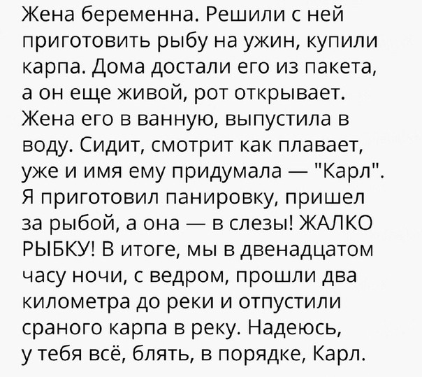 Жена беременна Решили с ней приготовить рыбу на ужин купили карпа Дома достали его из пакета а он еще живой рот открывает Жена его в ванную выпустила в воду Сидит смотрит как плавает уже и имя ему придумала Карл Я приготовил панировку пришел за рыбой а она в слезы ЖАЛКО РЫБКУ В итоге мы в двенадцатом часу ночи с ведром прошли два километра до реки и отпустили сраного карпа в реку Надеюсь утебя всё