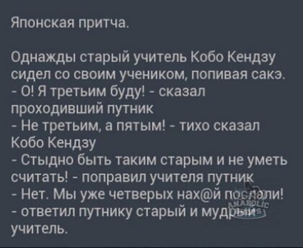 ЯПОНСКЗЯ притча Однажды старый учитель Кобо Кемдзу сидел со своим учеником попивая сакэ О Я третьим буду сказал проходивший путник Не третьим а пятым тихо сказал Кобо Кендзу Стыдно быть таким старым и не уметь считать поправил учителя путник Нет Мы уже четверых нахй послали ответил путнику старый и мудііЖЁЁ учитель