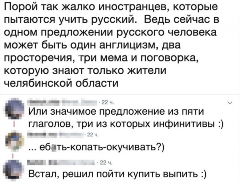 Порой так жалко иностранцев которые пытаются учить русский Ведь сейчас в одном предложении русского человека может быть один англицизм два просторечия гри мема и поговорка которую знают только жители челябинской области _ _ 22ч Или значимое предложение из пяти глаголов три из которых инфинитивы _ _ 22 ч п еблть копатьокучивать 22 ч Встал решил пойти купить выпить